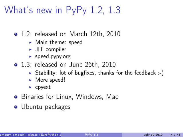 What’s new in PyPy 1.2, 1.3
1.2: released on March 12th, 2010
Main theme: speed
JIT compiler
speed.pypy.org
1.3: released on June 26th, 2010
Stability: lot of bugfixes, thanks for the feedback :-)
More speed!
cpyext
Binaries for Linux, Windows, Mac
Ubuntu packages
amaury, antocuni, arigato (EuroPython 2010) PyPy 1.3 July 19 2010 4 / 43
