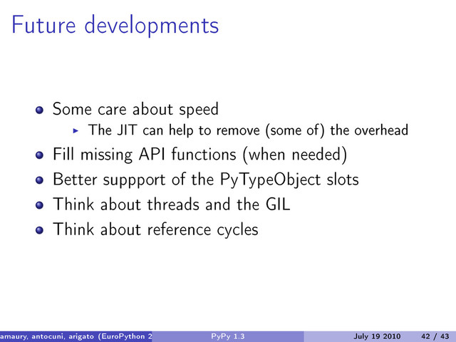 Future developments
Some care about speed
The JIT can help to remove (some of) the overhead
Fill missing API functions (when needed)
Better suppport of the PyTypeObject slots
Think about threads and the GIL
Think about reference cycles
amaury, antocuni, arigato (EuroPython 2010) PyPy 1.3 July 19 2010 42 / 43
