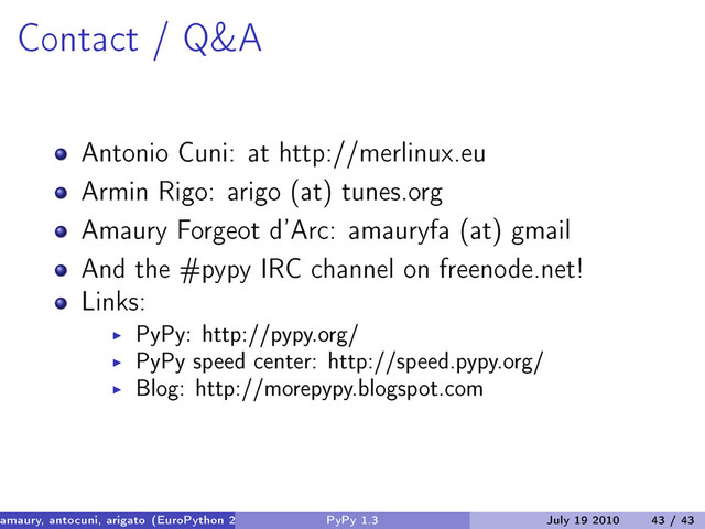 Contact / Q&A
Antonio Cuni: at http://merlinux.eu
Armin Rigo: arigo (at) tunes.org
Amaury Forgeot d’Arc: amauryfa (at) gmail
And the #pypy IRC channel on freenode.net!
Links:
PyPy: http://pypy.org/
PyPy speed center: http://speed.pypy.org/
Blog: http://morepypy.blogspot.com
amaury, antocuni, arigato (EuroPython 2010) PyPy 1.3 July 19 2010 43 / 43
