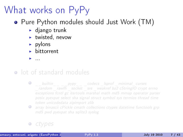 What works on PyPy
Pure Python modules should Just Work (TM)
django trunk
twisted, nevow
pylons
bittorrent
...
lot of standard modules
__builtin__ __pypy__ _codecs _lsprof _minimal_curses
_random _rawffi _socket _sre _weakref bz2 cStringIO crypt errno
exceptions fcntl gc itertools marshal math md5 mmap operator parser
posix pyexpat select sha signal struct symbol sys termios thread time
token unicodedata zipimport zlib
array binascii cPickle cmath collections ctypes datetime functools grp
md5 pwd pyexpat sha sqlite3 syslog
ctypes
amaury, antocuni, arigato (EuroPython 2010) PyPy 1.3 July 19 2010 7 / 43
