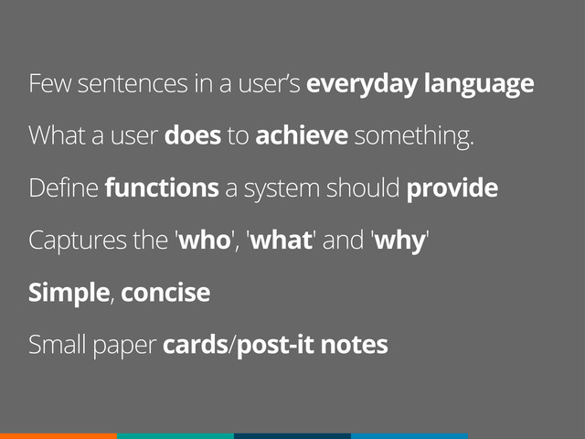 Few sentences in a user’s everyday language
What a user does to achieve something.
Define functions a system should provide
Captures the 'who', 'what' and 'why'
Simple, concise
Small paper cards/post-it notes
