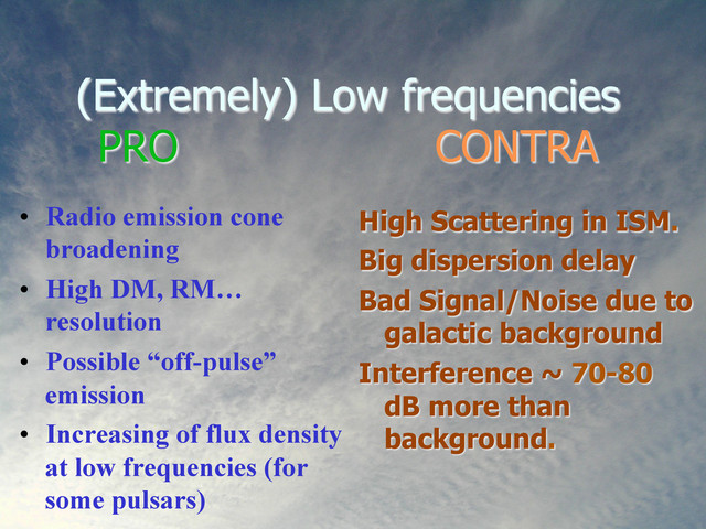 (Extremely) Low frequencies
PRO CONTRA
•  Radio emission cone
broadening
•  High DM, RM…
resolution
•  Possible “off-pulse”
emission
•  Increasing of flux density
at low frequencies (for
some pulsars)
High Scattering in ISM.
Big dispersion delay
Bad Signal/Noise due to
galactic background
Interference ~ 70-80
dB more than
background.
