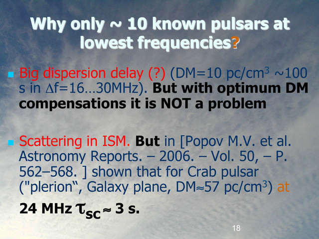 18
Why only ~ 10 known pulsars at
lowest frequencies?
  Big dispersion delay (?) (DM=10 pc/cm3 ~100
s in Δf=16…30MHz). But with optimum DM
compensations it is NOT a problem
  Scattering in ISM. But in [Popov M.V. et al.
Astronomy Reports. – 2006. – Vol. 50, – P.
562–568. ] shown that for Crab pulsar
("plerion“, Galaxy plane, DM≈57 pc/cm3) at
24 MHz τsc ≈ 3 s.
