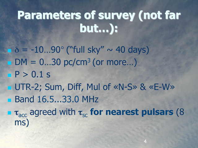 4
Parameters of survey (not far
but…):
  δ = -10…90° (“full sky” ~ 40 days)
  DM = 0…30 pc/cm3 (or more…)
  P > 0.1 s
  UTR-2; Sum, Diff, Mul of «N-S» & «E-W»
  Band 16.5...33.0 MHz
  τacc
agreed with τsc
for nearest pulsars (8
ms)
