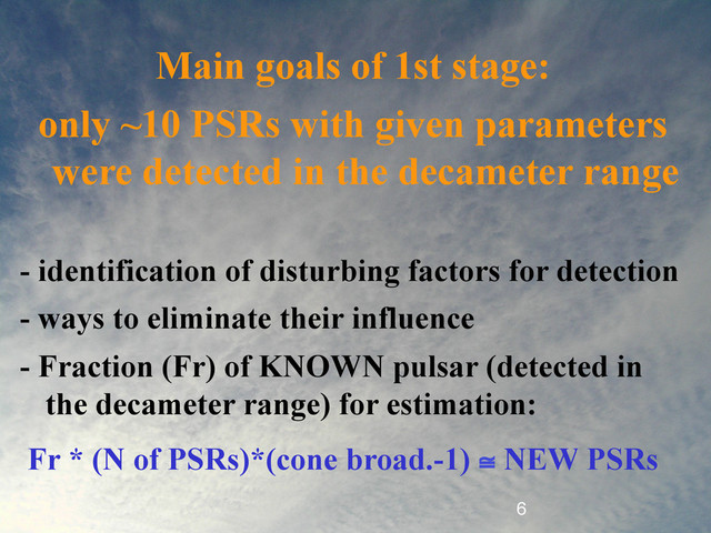 6
Main goals of 1st stage:
only ~10 PSRs with given parameters
were detected in the decameter range
- identification of disturbing factors for detection
- ways to eliminate their influence
- Fraction (Fr) of KNOWN pulsar (detected in
the decameter range) for estimation:
Fr * (N of PSRs)*(cone broad.-1) ≅ NEW PSRs
