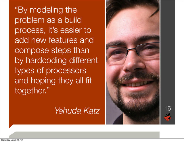 “By modeling the
problem as a build
process, it’s easier to
add new features and
compose steps than
by hardcoding different
types of processors
and hoping they all ﬁt
together.”
Yehuda Katz 16
Saturday, June 23, 12
