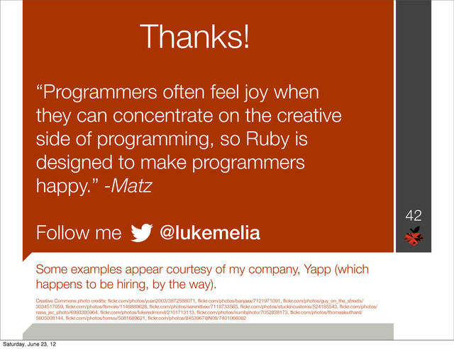 Thanks!
“Programmers often feel joy when
they can concentrate on the creative
side of programming, so Ruby is
designed to make programmers
happy.” -Matz
Follow me @lukemelia
Some examples appear courtesy of my company, Yapp (which
happens to be hiring, by the way).
Creative Commons photo credits: ﬂickr.com/photos/yuan2003/3872588071, ﬂickr.com/photos/banjaxx/7121971091, ﬂickr.com/photos/guy_on_the_streets/
3034517059, ﬂickr.com/photos/fbmore/1148889628, ﬂickr.com/photos/serenitbee/7118733565, ﬂickr.com/photos/stuckincustoms/524185543, ﬂickr.com/photos/
nasa_jsc_photo/6993385964, ﬂickr.com/photos/lukeredmond/2101713113, ﬂickr.com/photos/numbphoto/7052838173, ﬂickr.com/photos/thomasleuthard/
5805008144, ﬂickr.com/photos/tomvu/5081689621, ﬂickr.com/photos/8453967@N08/7401066082
42
Saturday, June 23, 12
