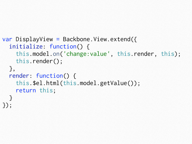 var DisplayView = Backbone.View.extend({
initialize: function() {
this.model.on('change:value', this.render, this);
this.render();
},
render: function() {
this.$el.html(this.model.getValue());
return this;
}
});
