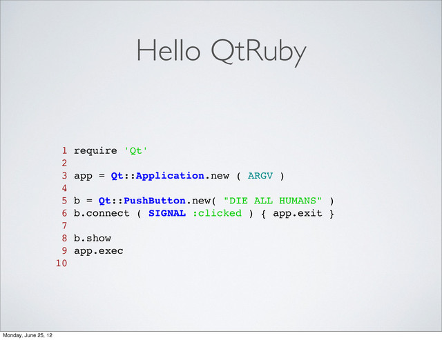 Hello QtRuby
1 require 'Qt'
2
3 app = Qt::Application.new ( ARGV )
4
5 b = Qt::PushButton.new( "DIE ALL HUMANS" )
6 b.connect ( SIGNAL :clicked ) { app.exit }
7
8 b.show
9 app.exec
10
Monday, June 25, 12
