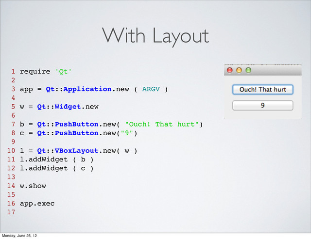 With Layout
1 require 'Qt'
2
3 app = Qt::Application.new ( ARGV )
4
5 w = Qt::Widget.new
6
7 b = Qt::PushButton.new( "Ouch! That hurt")
8 c = Qt::PushButton.new("9")
9
10 l = Qt::VBoxLayout.new( w )
11 l.addWidget ( b )
12 l.addWidget ( c )
13
14 w.show
15
16 app.exec
17
Monday, June 25, 12
