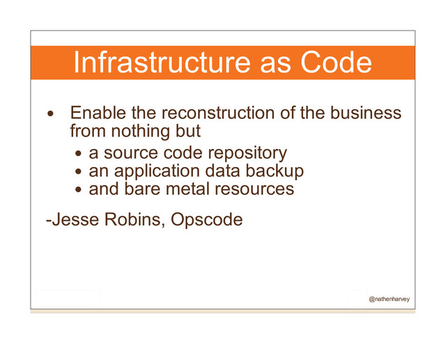 Infrastructure as Code
Enable the reconstruction of the business
from nothing but
a source code repository
an application data backup
and bare metal resources
-Jesse Robins, Opscode
@nathenharvey

