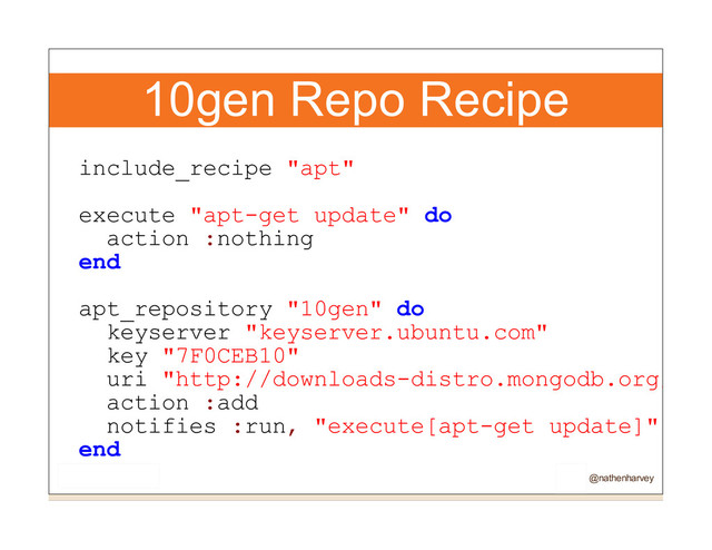 10gen Repo Recipe
include_recipe "apt"
execute "apt-get update" do
action :nothing
end
apt_repository "10gen" do
keyserver "keyserver.ubuntu.com"
key "7F0CEB10"
uri "http://downloads-distro.mongodb.org/rep
action :add
notifies :run, "execute[apt-get update]",
end
@nathenharvey

