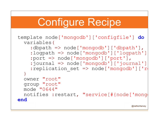 Configure Recipe
template node['mongodb']['configfile'] do
variables(
:dbpath => node['mongodb']['dbpath'],
:logpath => node['mongodb']['logpath'],
:port => node['mongodb']['port'],
:journal => node['mongodb']['journal'],
:replication_set => node['mongodb']['repli
)
owner "root"
group "root"
mode "0644"
notifies :restart, "service[#{node['mongodb'
end
@nathenharvey
