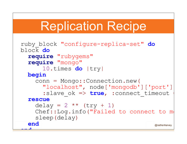 Replication Recipe
ruby_block "configure-replica-set" do
block do
require "rubygems"
require "mongo"
10.times do |try|
begin
conn = Mongo::Connection.new(
"localhost", node['mongodb']['port'],
:slave_ok => true, :connect_timeout =>
rescue
delay = 2 ** (try + 1)
Chef::Log.info("Failed to connect to mongo
sleep(delay)
end
end @nathenharvey
