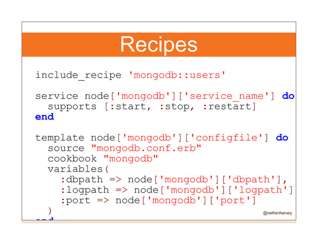 Recipes
include_recipe 'mongodb::users'
service node['mongodb']['service_name'] do
supports [:start, :stop, :restart]
end
template node['mongodb']['configfile'] do
source "mongodb.conf.erb"
cookbook "mongodb"
variables(
:dbpath => node['mongodb']['dbpath'],
:logpath => node['mongodb']['logpath'],
:port => node['mongodb']['port']
)
end @nathenharvey
