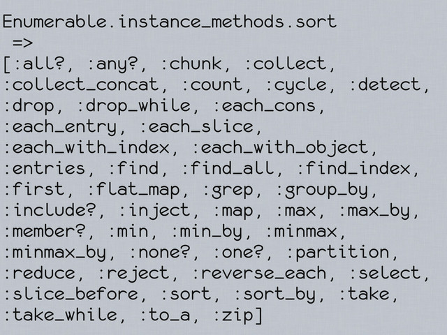 Enumerable.instance_methods.sort
=>
[:all?, :any?, :chunk, :collect,
:collect_concat, :count, :cycle, :detect,
:drop, :drop_while, :each_cons,
:each_entry, :each_slice,
:each_with_index, :each_with_object,
:entries, :find, :find_all, :find_index,
:first, :flat_map, :grep, :group_by,
:include?, :inject, :map, :max, :max_by,
:member?, :min, :min_by, :minmax,
:minmax_by, :none?, :one?, :partition,
:reduce, :reject, :reverse_each, :select,
:slice_before, :sort, :sort_by, :take,
:take_while, :to_a, :zip]
