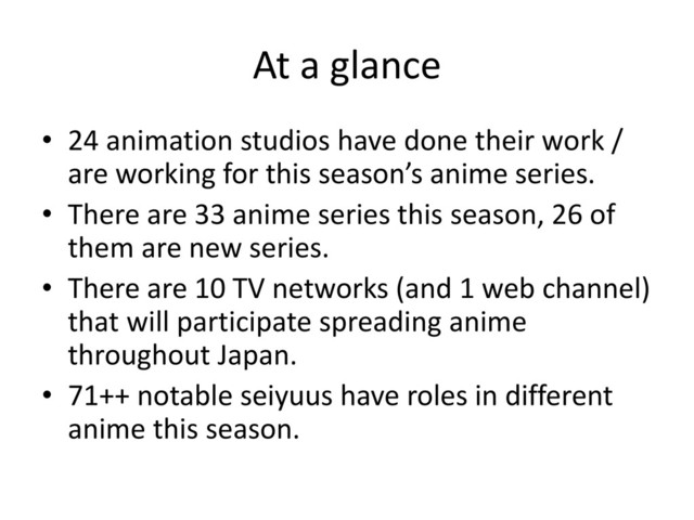 At a glance
• 24 animation studios have done their work /
are working for this season’s anime series.
• There are 33 anime series this season, 26 of
them are new series.
• There are 10 TV networks (and 1 web channel)
that will participate spreading anime
throughout Japan.
• 71++ notable seiyuus have roles in different
anime this season.
