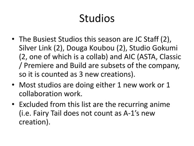 Studios
• The Busiest Studios this season are JC Staff (2),
Silver Link (2), Douga Koubou (2), Studio Gokumi
(2, one of which is a collab) and AIC (ASTA, Classic
/ Premiere and Build are subsets of the company,
so it is counted as 3 new creations).
• Most studios are doing either 1 new work or 1
collaboration work.
• Excluded from this list are the recurring anime
(i.e. Fairy Tail does not count as A-1’s new
creation).
