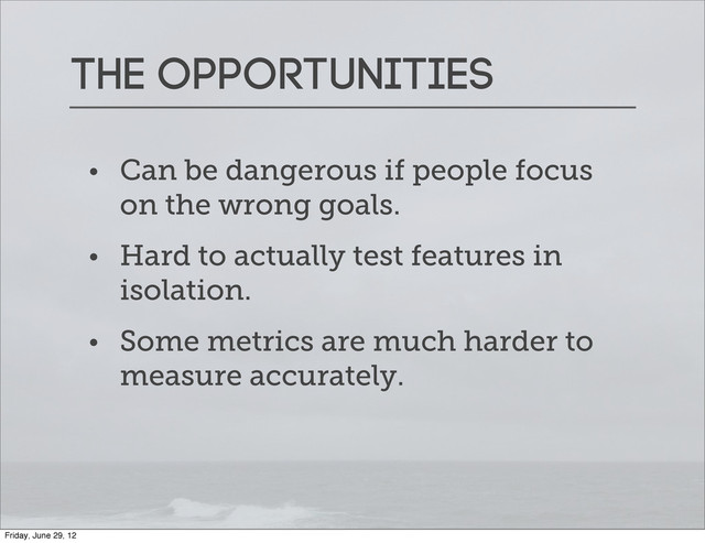 The opportunities
• Can be dangerous if people focus
on the wrong goals.
• Hard to actually test features in
isolation.
• Some metrics are much harder to
measure accurately.
Friday, June 29, 12
