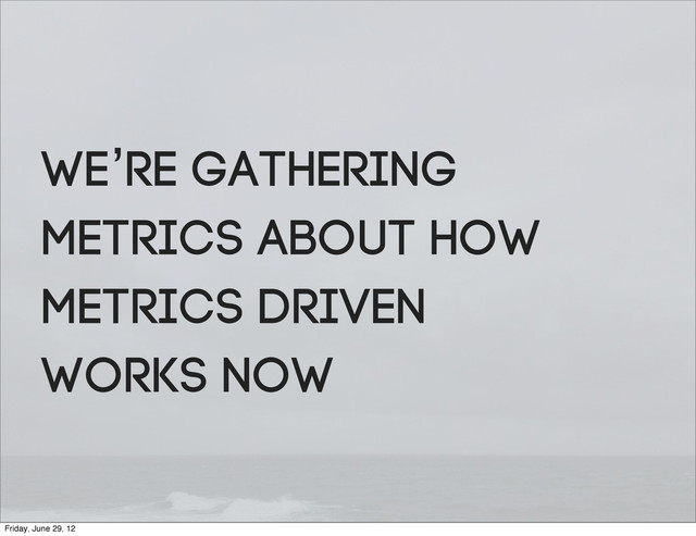 We’re gathering
metrics about how
metrics driven
works NOW
Friday, June 29, 12
