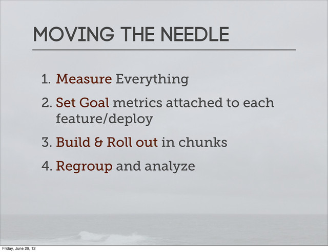 Moving the needle
1. Measure Everything
2. Set Goal metrics attached to each
feature/deploy
3. Build & Roll out in chunks
4. Regroup and analyze
Friday, June 29, 12
