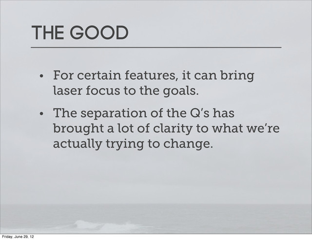 The good
• For certain features, it can bring
laser focus to the goals.
• The separation of the Q’s has
brought a lot of clarity to what we’re
actually trying to change.
Friday, June 29, 12
