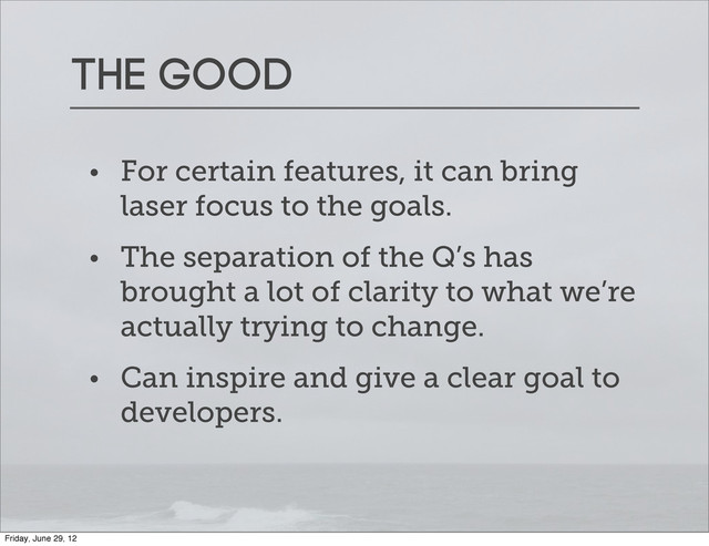 The good
• For certain features, it can bring
laser focus to the goals.
• The separation of the Q’s has
brought a lot of clarity to what we’re
actually trying to change.
• Can inspire and give a clear goal to
developers.
Friday, June 29, 12
