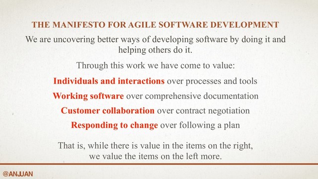 @ANJ
UAN
THE MANIFESTO FOR AGILE SOFTWARE DEVELOPMENT 
We are uncovering better ways of developing software by doing it and
helping others do it.
Through this work we have come to value:
Individuals and interactions over processes and tools
Working software over comprehensive documentation
Customer collaboration over contract negotiation
Responding to change over following a plan
That is, while there is value in the items on the right,
we value the items on the left more.
