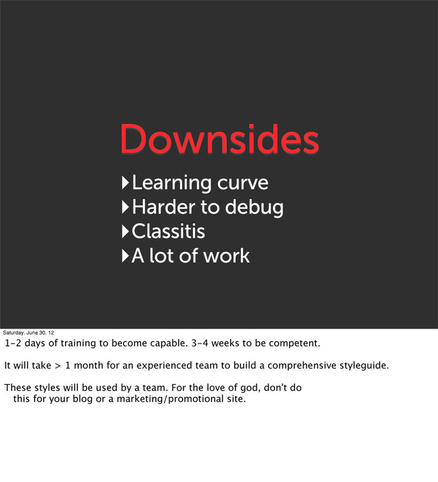 Downsides
‣Learning curve
‣Harder to debug
‣Classitis
‣A lot of work
Saturday, June 30, 12
1-2 days of training to become capable. 3-4 weeks to be competent.
It will take > 1 month for an experienced team to build a comprehensive styleguide.
These styles will be used by a team. For the love of god, don't do
this for your blog or a marketing/promotional site.
