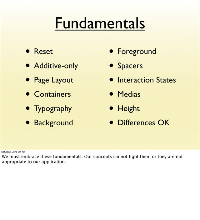 Fundamentals
• Reset
• Additive-only
• Page Layout
• Containers
• Typography
• Background
• Foreground
• Spacers
• Interaction States
• Medias
• Height
• Differences OK
Saturday, June 30, 12
We must embrace these fundamentals. Our concepts cannot ﬁght them or they are not
appropriate to our application.
