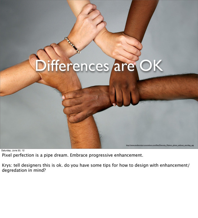 Differences are OK
http://www.snvdiversityrt.zoomshare.com/ﬁles/Diversity_Matters_photo_without_wording_.jpg
Saturday, June 30, 12
Pixel perfection is a pipe dream. Embrace progressive enhancement.
Krys: tell designers this is ok. do you have some tips for how to design with enhancement/
degredation in mind?
