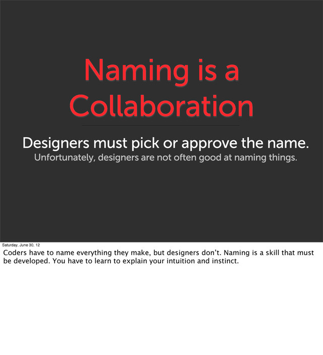 Naming is a
Collaboration
Designers must pick or approve the name.
Unfortunately, designers are not often good at naming things.
Saturday, June 30, 12
Coders have to name everything they make, but designers don’t. Naming is a skill that must
be developed. You have to learn to explain your intuition and instinct.
