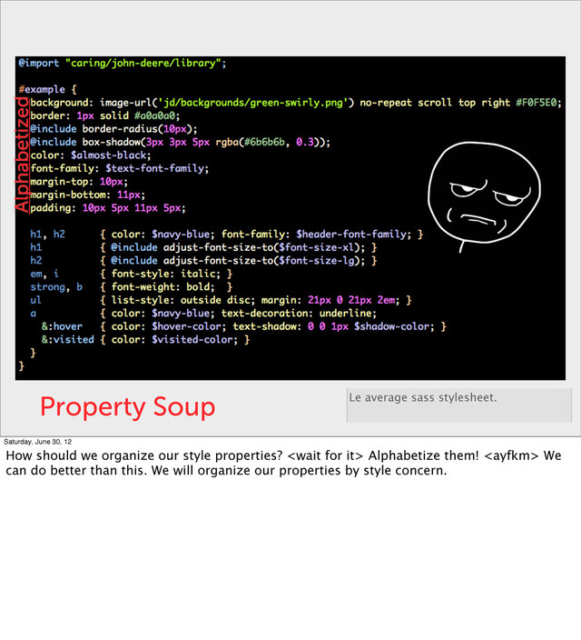 Property Soup Le average sass stylesheet.
Alphabetized
Saturday, June 30, 12
How should we organize our style properties?  Alphabetize them!  We
can do better than this. We will organize our properties by style concern.
