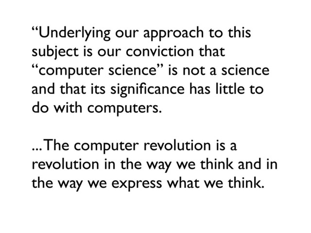 “Underlying our approach to this
subject is our conviction that
“computer science” is not a science
and that its signiﬁcance has little to
do with computers.
... The computer revolution is a
revolution in the way we think and in
the way we express what we think.
