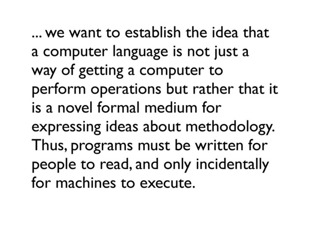 ... we want to establish the idea that
a computer language is not just a
way of getting a computer to
perform operations but rather that it
is a novel formal medium for
expressing ideas about methodology.
Thus, programs must be written for
people to read, and only incidentally
for machines to execute.
