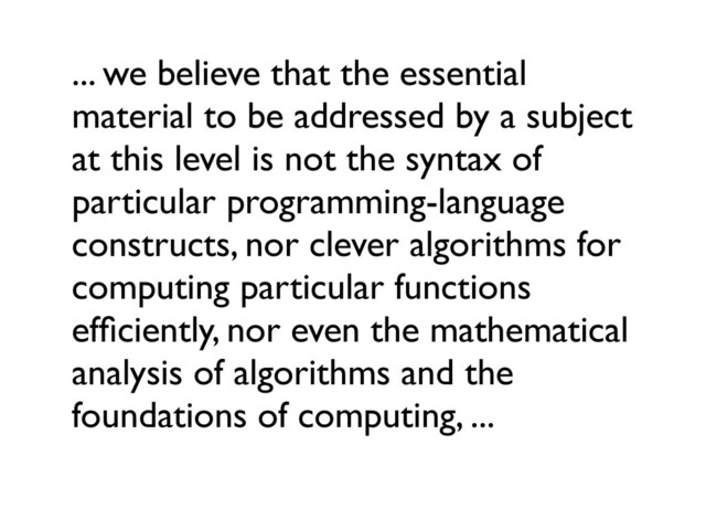 ... we believe that the essential
material to be addressed by a subject
at this level is not the syntax of
particular programming-language
constructs, nor clever algorithms for
computing particular functions
efﬁciently, nor even the mathematical
analysis of algorithms and the
foundations of computing, ...
