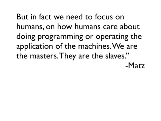 But in fact we need to focus on
humans, on how humans care about
doing programming or operating the
application of the machines. We are
the masters. They are the slaves.”
-Matz
