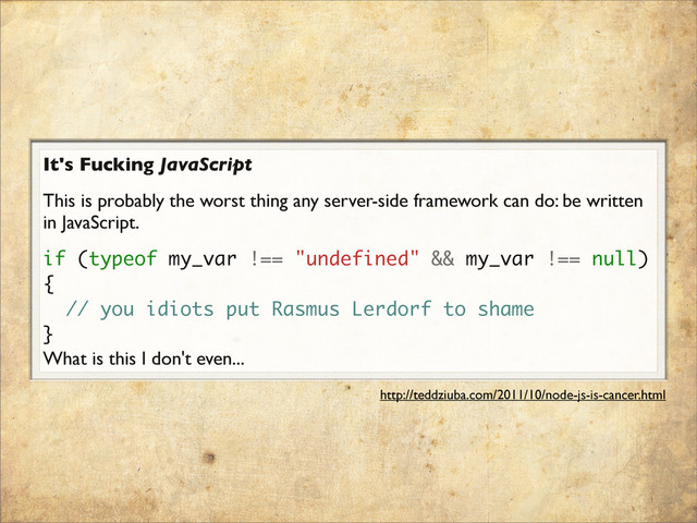 It's Fucking JavaScript
This is probably the worst thing any server-side framework can do: be written
in JavaScript.
if (typeof my_var !== "undefined" && my_var !== null)
{
// you idiots put Rasmus Lerdorf to shame
}
What is this I don't even...
http://teddziuba.com/2011/10/node-js-is-cancer.html
