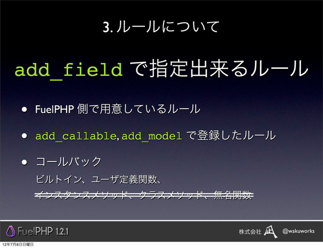 3. ϧʔϧʹ͍ͭͯ
add_field Ͱࢦఆग़དྷΔϧʔϧ
• FuelPHP ଆͰ༻ҙ͍ͯ͠Δϧʔϧ
• add_callable, add_model Ͱొ࿥ͨ͠ϧʔϧ
• ίʔϧόοΫ
ϏϧτΠϯɺϢʔβఆٛؔ਺ɺ
ΠϯελϯεϝιουɺΫϥεϝιουɺແ໊ؔ਺
1.2.1 @wakuworks
גࣜձࣾ
12೥7݄8೔೔༵೔

