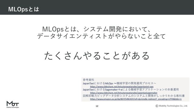 Mobility Technologies Co., Ltd.
MLOpsとは、システム開発において、
データサイエンティストがやらないこと全て
MLOpsとは
12
たくさんやることがある
参考資料
JapanTaxiにおけるMLOps 〜機械学習の開発運⽤プロセス〜
h"ps://www.slideshare.net/tetsutarowatanabe/japantaximl-ops
JapanTaxiにおけるSagemaker＋αによる機械学習アプリケーションの本番運⽤
h"ps://www.slideshare.net/tetsutarowatanabe/japantaxisagemaker
図解即戦⼒ビッグデータ分析システムのシステムと開発がしっかりわかる教科書
h"ps://www.amazon.co.jp/dp/B07ZV863GY/ref=dp-kindle-redirect?_encoding=UTF8&btkr=1
