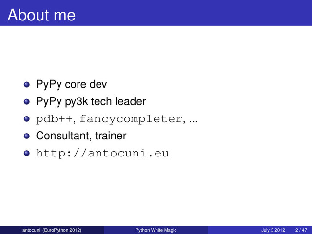 About me
PyPy core dev
PyPy py3k tech leader
pdb++, fancycompleter, ...
Consultant, trainer
http://antocuni.eu
antocuni (EuroPython 2012) Python White Magic July 3 2012 2 / 47
