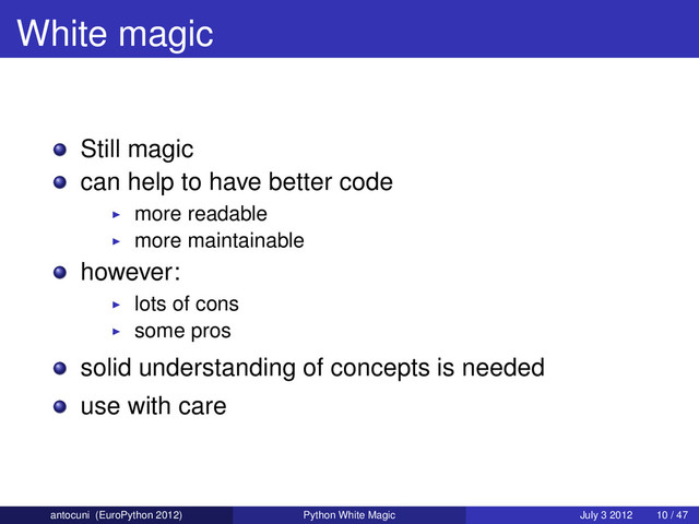 White magic
Still magic
can help to have better code
more readable
more maintainable
however:
lots of cons
some pros
solid understanding of concepts is needed
use with care
antocuni (EuroPython 2012) Python White Magic July 3 2012 10 / 47
