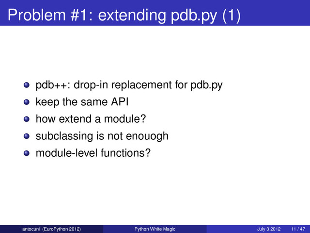 Problem #1: extending pdb.py (1)
pdb++: drop-in replacement for pdb.py
keep the same API
how extend a module?
subclassing is not enouogh
module-level functions?
antocuni (EuroPython 2012) Python White Magic July 3 2012 11 / 47
