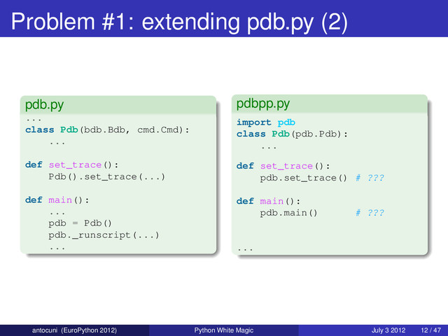 Problem #1: extending pdb.py (2)
pdb.py
...
class Pdb(bdb.Bdb, cmd.Cmd):
...
def set_trace():
Pdb().set_trace(...)
def main():
...
pdb = Pdb()
pdb._runscript(...)
...
pdbpp.py
import pdb
class Pdb(pdb.Pdb):
...
def set_trace():
pdb.set_trace() # ???
def main():
pdb.main() # ???
...
antocuni (EuroPython 2012) Python White Magic July 3 2012 12 / 47
