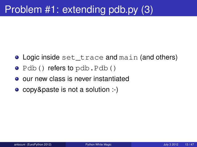 Problem #1: extending pdb.py (3)
Logic inside set_trace and main (and others)
Pdb() refers to pdb.Pdb()
our new class is never instantiated
copy&paste is not a solution :-)
antocuni (EuroPython 2012) Python White Magic July 3 2012 13 / 47
