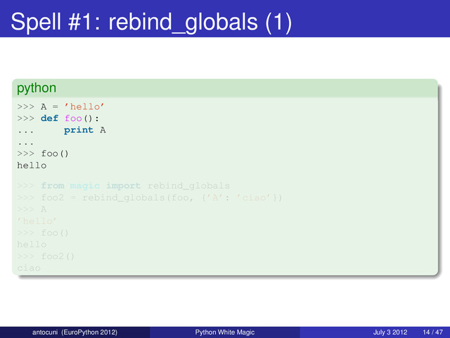 Spell #1: rebind_globals (1)
python
>>> A = ’hello’
>>> def foo():
... print A
...
>>> foo()
hello
>>> from magic import rebind_globals
>>> foo2 = rebind_globals(foo, {’A’: ’ciao’})
>>> A
’hello’
>>> foo()
hello
>>> foo2()
ciao
antocuni (EuroPython 2012) Python White Magic July 3 2012 14 / 47
