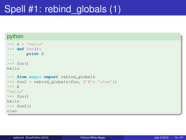 Spell #1: rebind_globals (1)
python
>>> A = ’hello’
>>> def foo():
... print A
...
>>> foo()
hello
>>> from magic import rebind_globals
>>> foo2 = rebind_globals(foo, {’A’: ’ciao’})
>>> A
’hello’
>>> foo()
hello
>>> foo2()
ciao
antocuni (EuroPython 2012) Python White Magic July 3 2012 14 / 47
