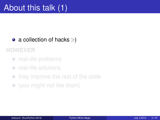 About this talk (1)
a collection of hacks :-)
HOWEVER
real-life problems
real-life solutions
they improve the rest of the code
(you might not like them)
antocuni (EuroPython 2012) Python White Magic July 3 2012 3 / 47
