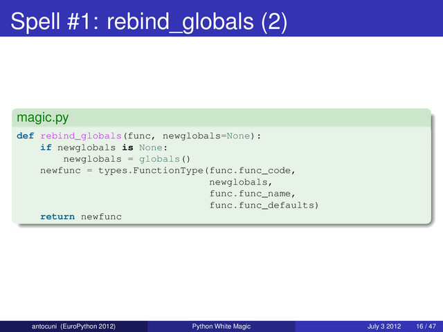 Spell #1: rebind_globals (2)
magic.py
def rebind_globals(func, newglobals=None):
if newglobals is None:
newglobals = globals()
newfunc = types.FunctionType(func.func_code,
newglobals,
func.func_name,
func.func_defaults)
return newfunc
antocuni (EuroPython 2012) Python White Magic July 3 2012 16 / 47
