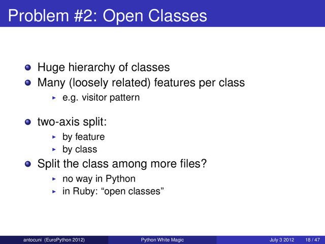 Problem #2: Open Classes
Huge hierarchy of classes
Many (loosely related) features per class
e.g. visitor pattern
two-axis split:
by feature
by class
Split the class among more ﬁles?
no way in Python
in Ruby: “open classes”
antocuni (EuroPython 2012) Python White Magic July 3 2012 18 / 47
